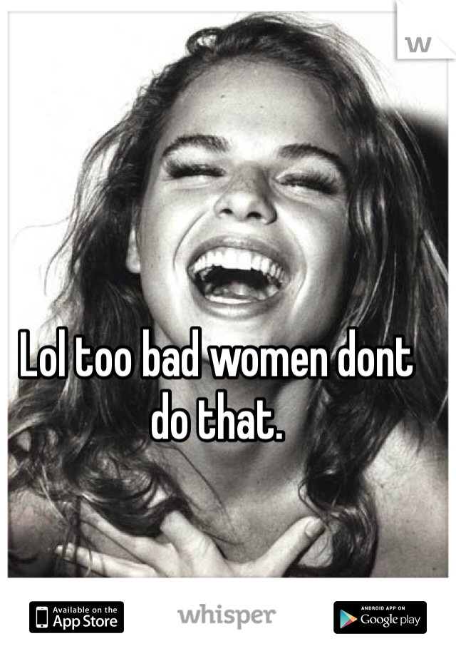 Lol too bad women dont do that. 