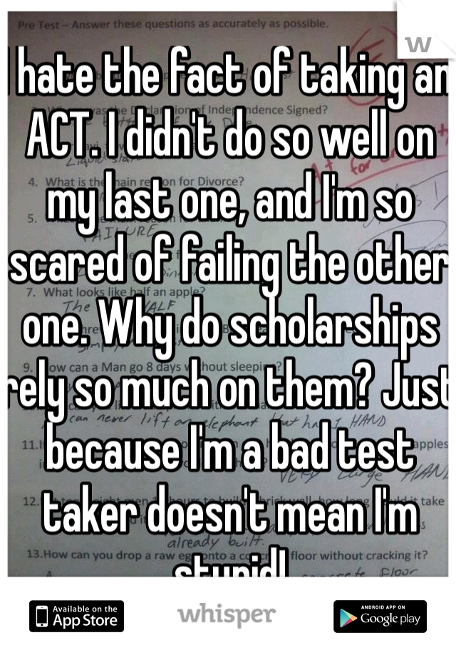 I hate the fact of taking an ACT. I didn't do so well on my last one, and I'm so scared of failing the other one. Why do scholarships rely so much on them? Just because I'm a bad test taker doesn't mean I'm stupid!
