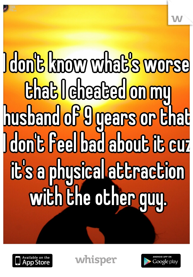 I don't know what's worse that I cheated on my husband of 9 years or that I don't feel bad about it cuz it's a physical attraction with the other guy.