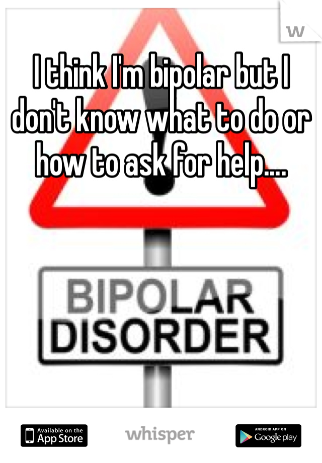 I think I'm bipolar but I don't know what to do or how to ask for help....