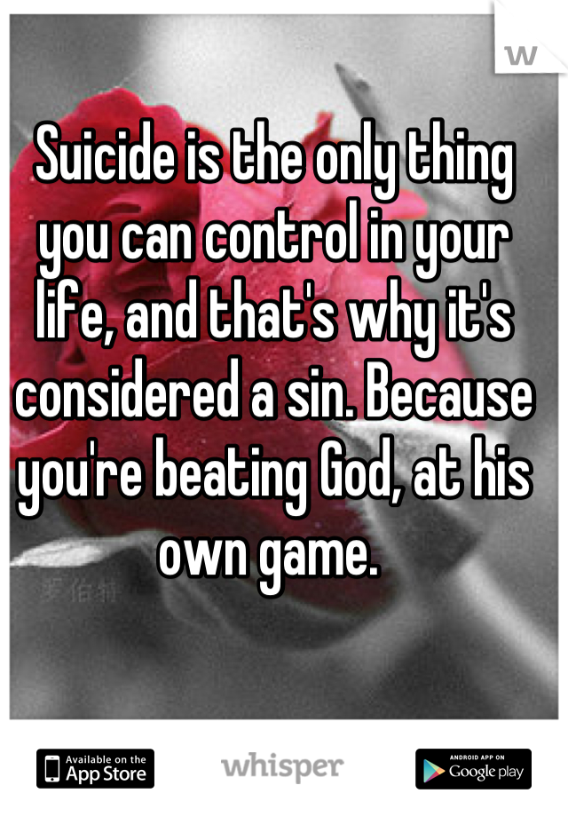 Suicide is the only thing you can control in your life, and that's why it's considered a sin. Because you're beating God, at his own game. 