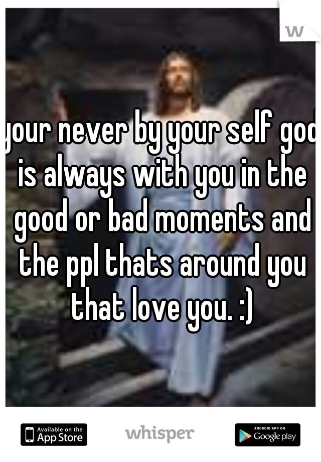 your never by your self god is always with you in the good or bad moments and the ppl thats around you that love you. :)