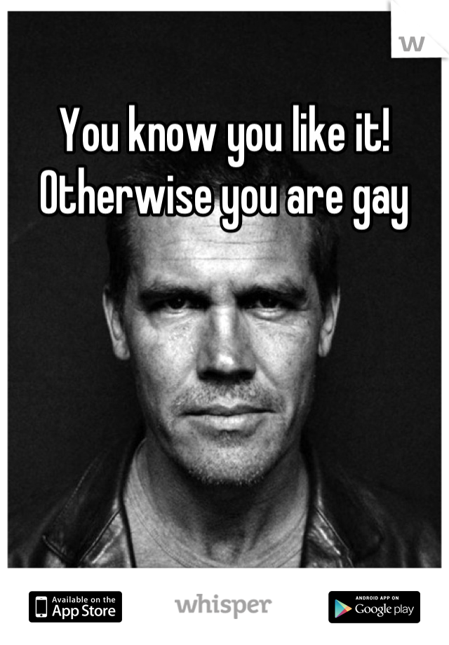 You know you like it! Otherwise you are gay