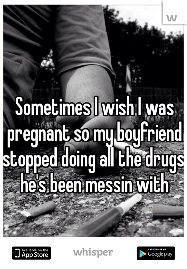 Sometimes I wish I was pregnant so my boyfriend stopped doing all the drugs he's been messin with 