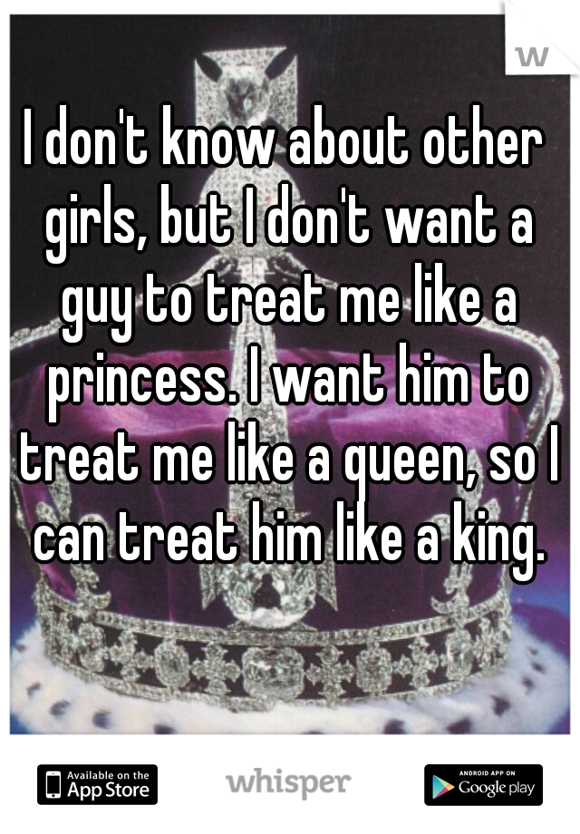 I don't know about other girls, but I don't want a guy to treat me like a princess. I want him to treat me like a queen, so I can treat him like a king.