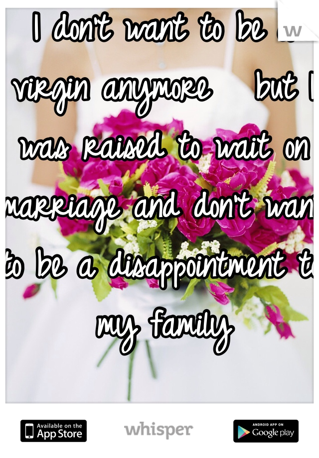 I don't want to be a virgin anymore   but I was raised to wait on marriage and don't want to be a disappointment to my family