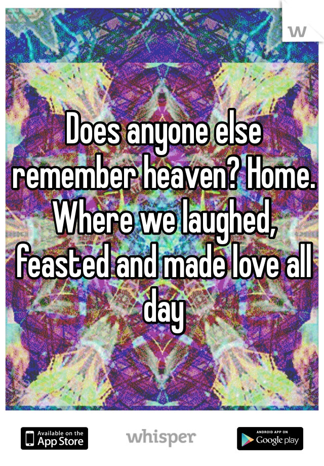 Does anyone else remember heaven? Home. Where we laughed, feasted and made love all day