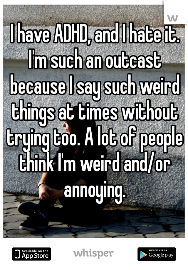 I have ADHD, and I hate it. I'm such an outcast because I say such weird things at times without trying too. A lot of people think I'm weird and/or annoying.
