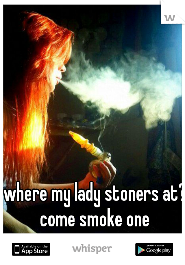 where my lady stoners at? come smoke one 
