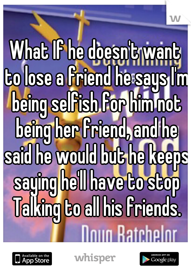 What If he doesn't want to lose a friend he says I'm being selfish for him not being her friend, and he said he would but he keeps saying he'll have to stop Talking to all his friends.