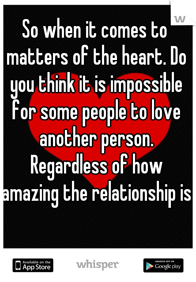 So when it comes to matters of the heart. Do you think it is impossible for some people to love another person. Regardless of how amazing the relationship is?