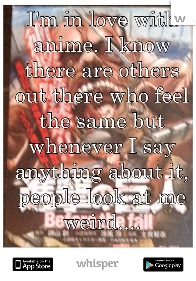 I'm in love with anime. I know there are others out there who feel the same but whenever I say anything about it, people look at me weird.... 