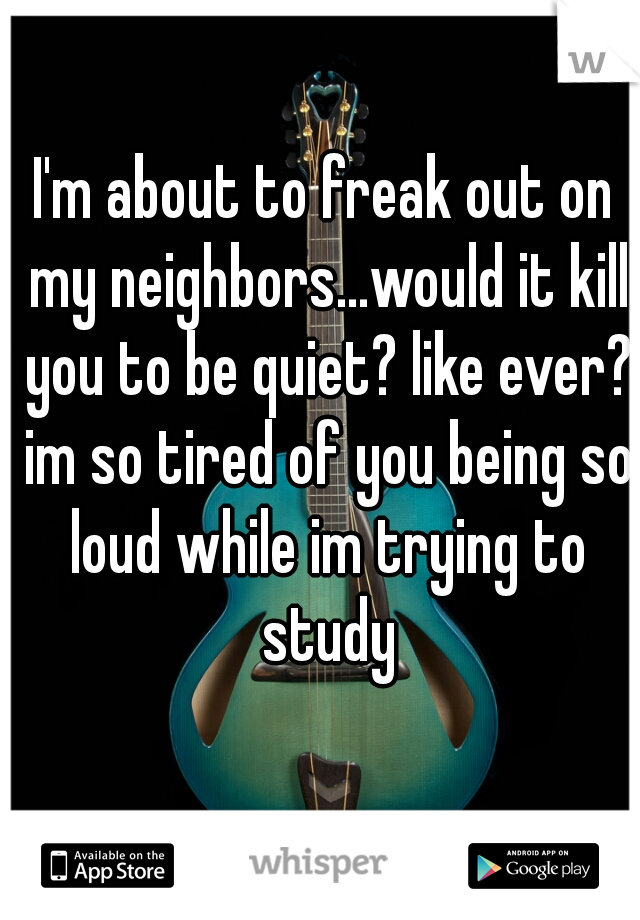 I'm about to freak out on my neighbors...would it kill you to be quiet? like ever? im so tired of you being so loud while im trying to study