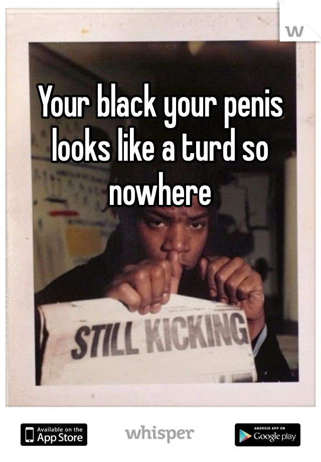 Your black your penis looks like a turd so nowhere