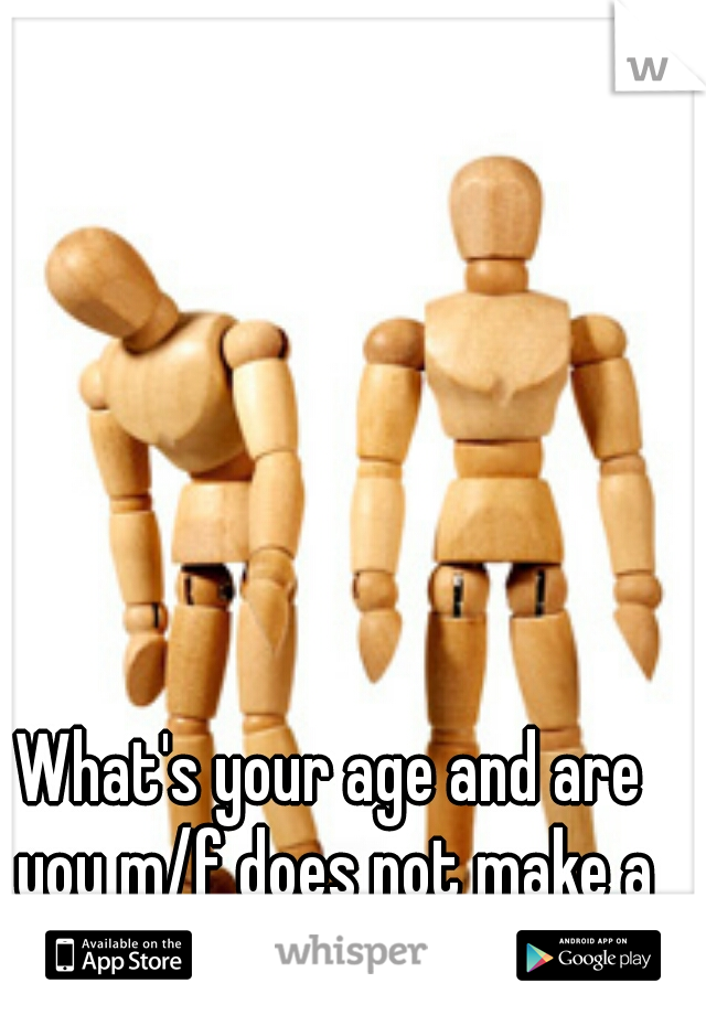 What's your age and are you m/f does not make a conversation... 