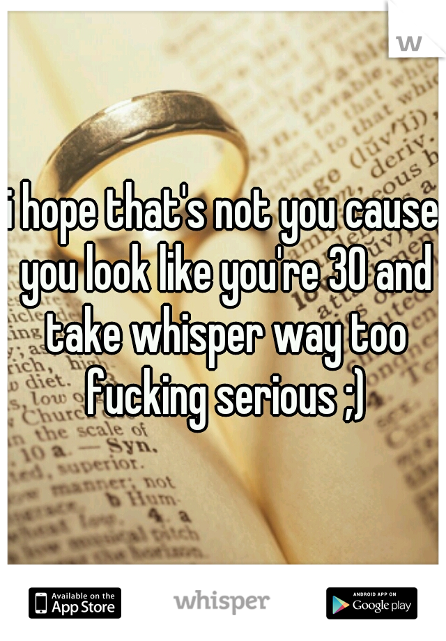 i hope that's not you cause you look like you're 30 and take whisper way too fucking serious ;)