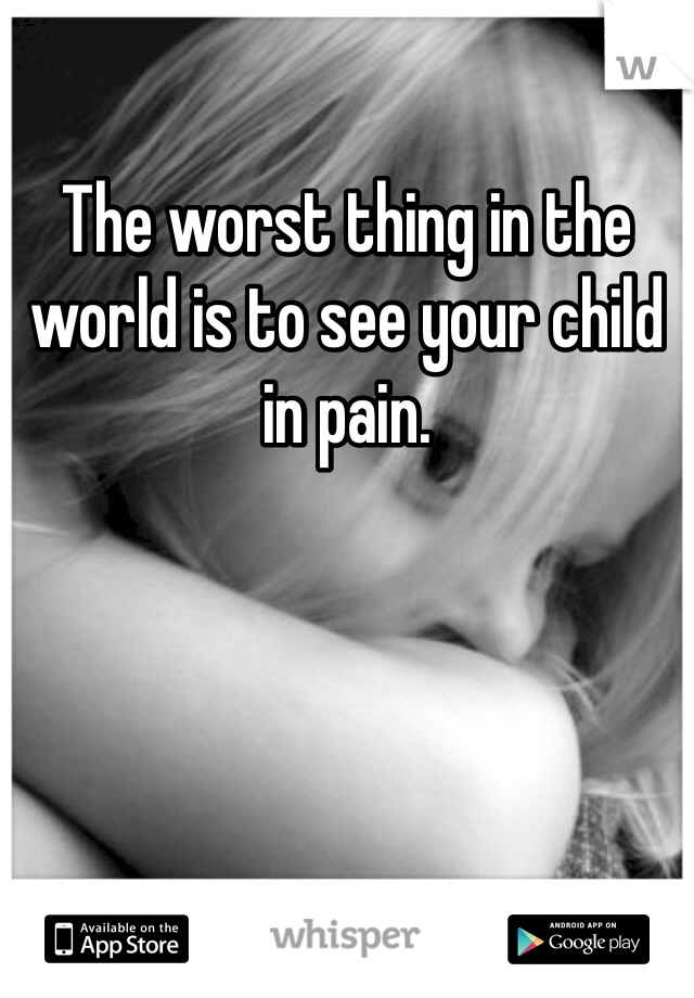 The worst thing in the world is to see your child in pain.