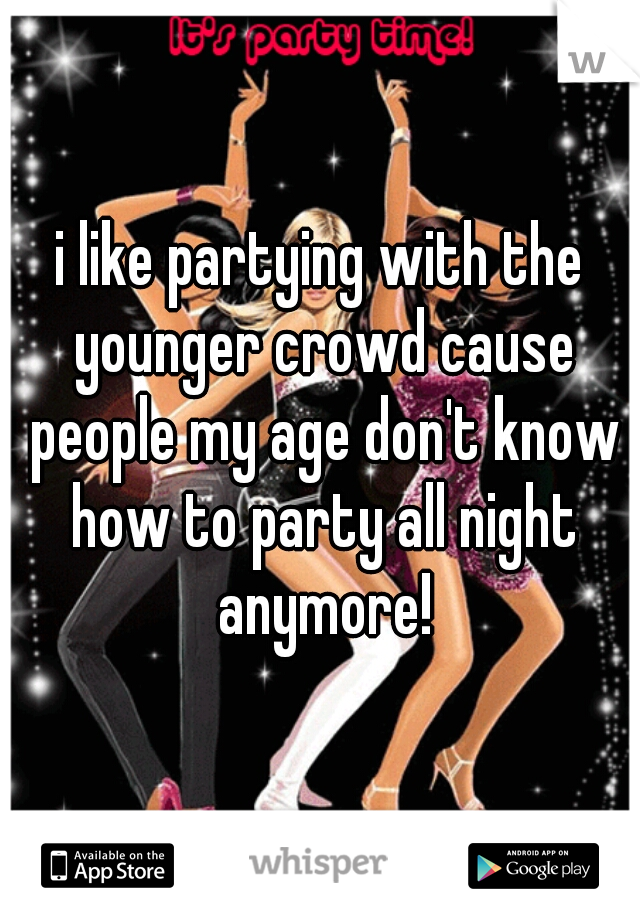 i like partying with the younger crowd cause people my age don't know how to party all night anymore!
