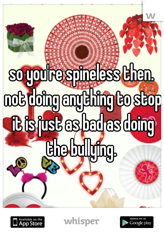 so you're spineless then. not doing anything to stop it is just as bad as doing the bullying. 