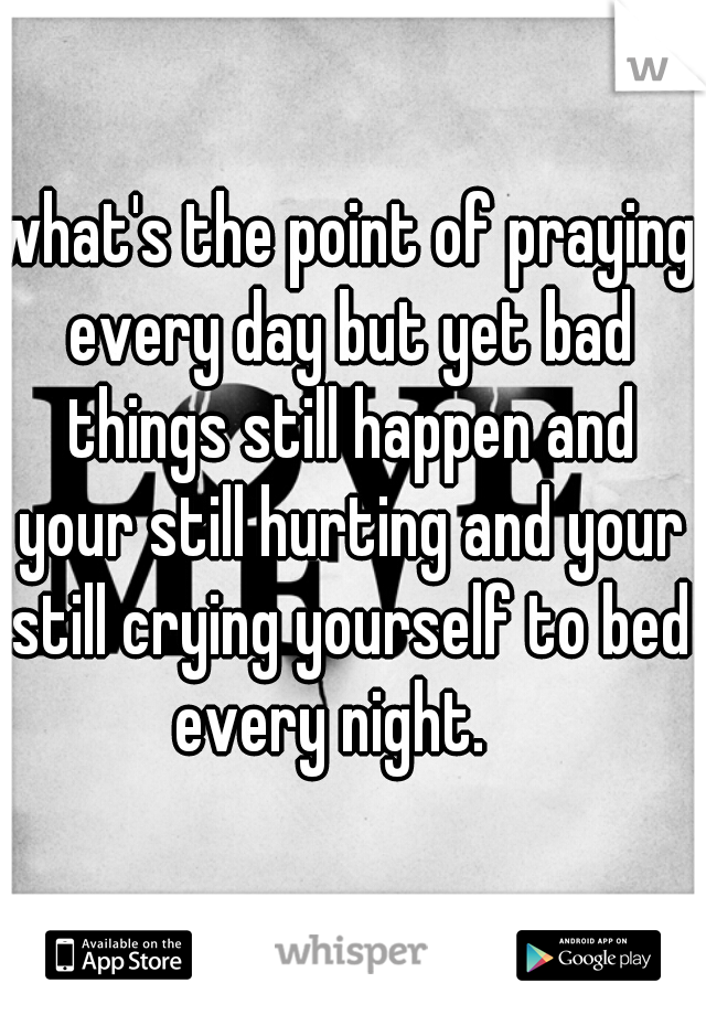 what's the point of praying every day but yet bad things still happen and your still hurting and your still crying yourself to bed every night.   
