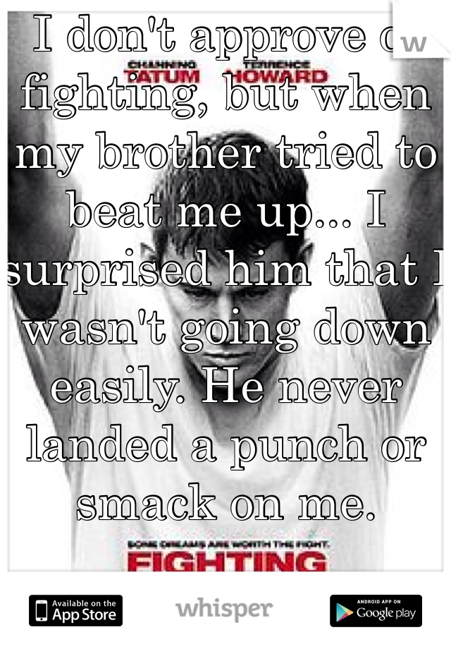 I don't approve of fighting, but when my brother tried to beat me up... I surprised him that I wasn't going down easily. He never landed a punch or smack on me. 

And I'm a girl. 