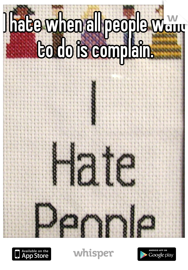 I hate when all people want to do is complain. 