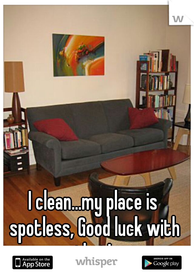 I clean...my place is spotless, Good luck with that! 