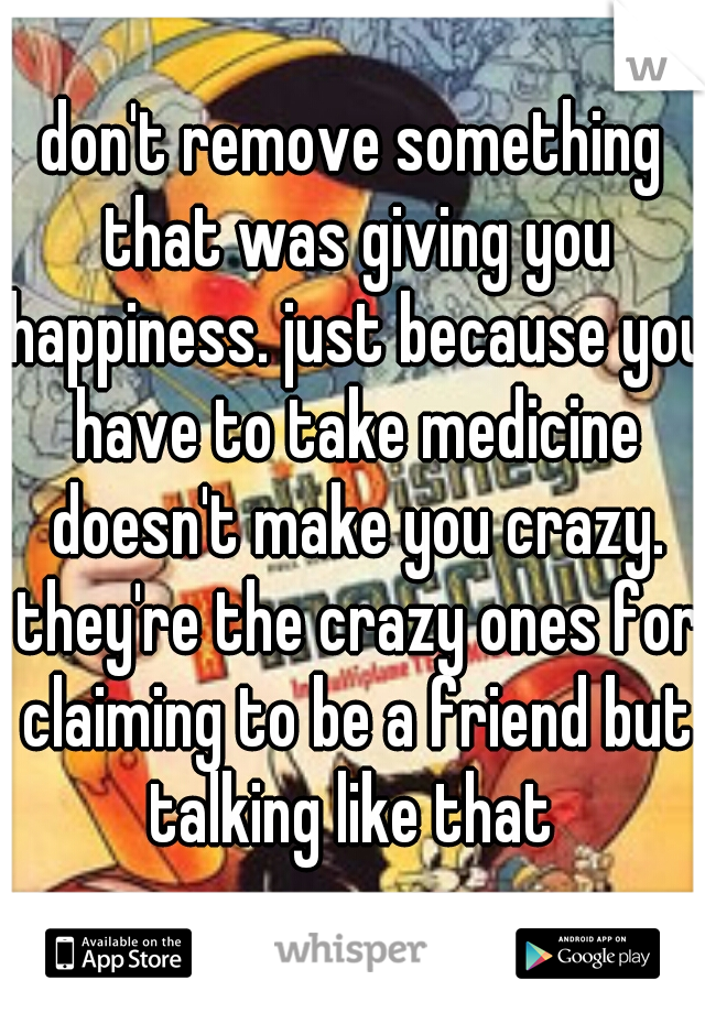 don't remove something that was giving you happiness. just because you have to take medicine doesn't make you crazy. they're the crazy ones for claiming to be a friend but talking like that 