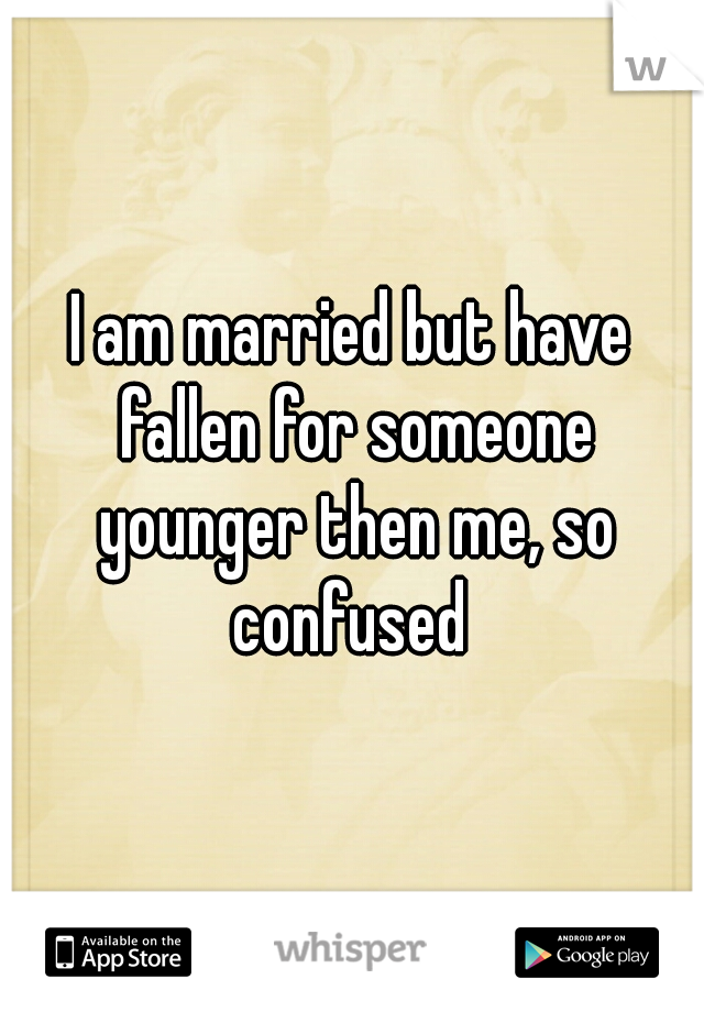 I am married but have fallen for someone younger then me, so confused 