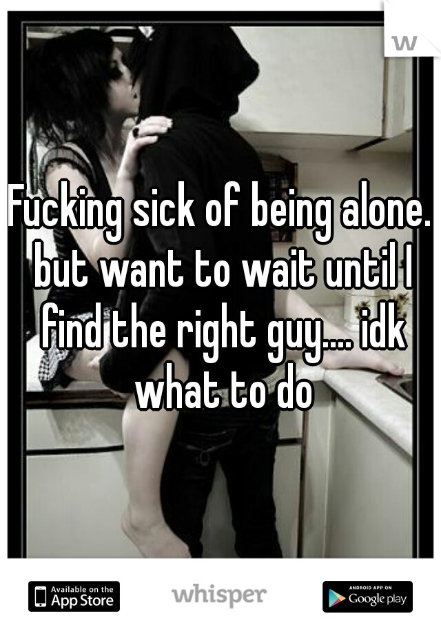 Fucking sick of being alone. but want to wait until I find the right guy.... idk what to do