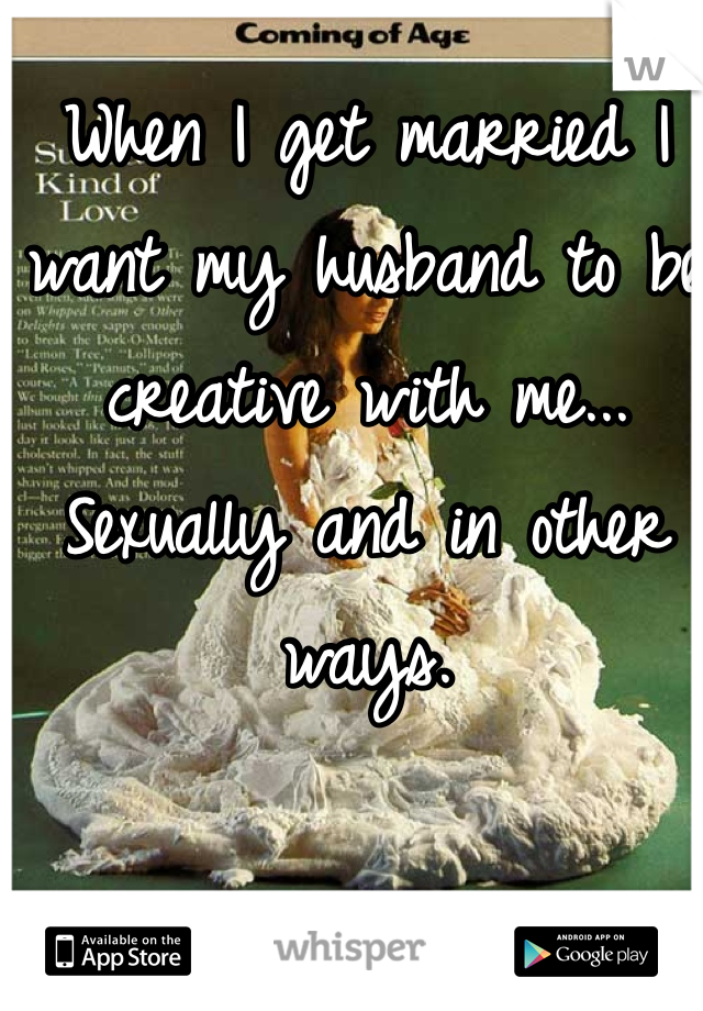 When I get married I want my husband to be creative with me... Sexually and in other ways. 