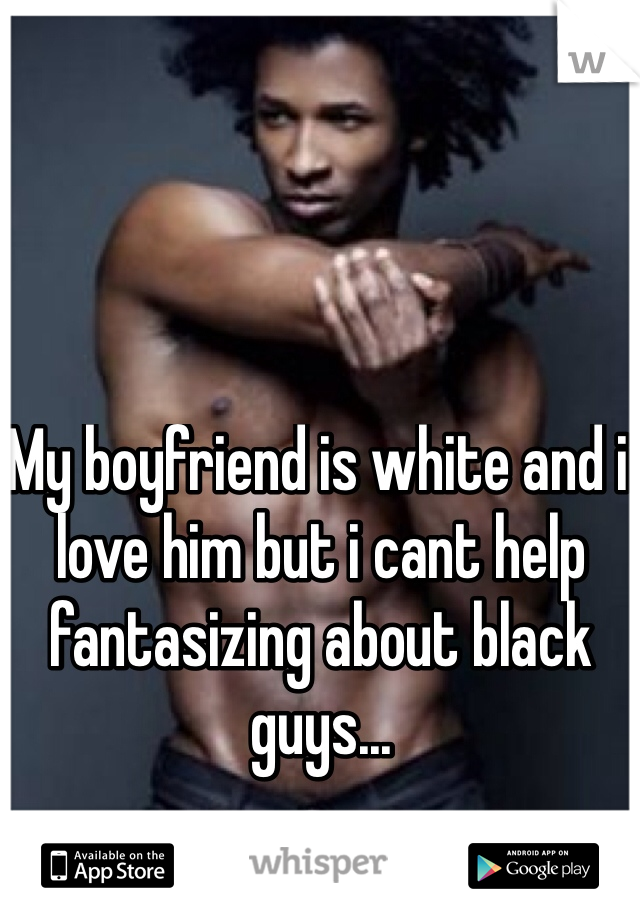 My boyfriend is white and i love him but i cant help fantasizing about black guys...
