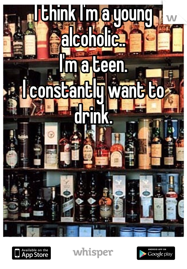 I think I'm a young alcoholic.. 
I'm a teen.
I constantly want to drink. 
 