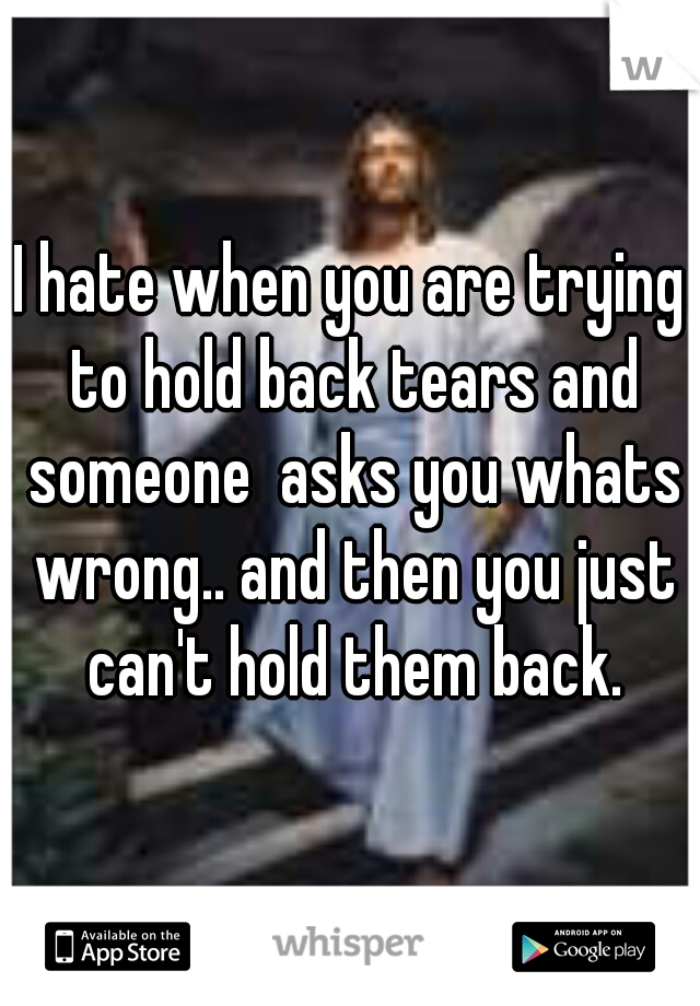I hate when you are trying to hold back tears and someone  asks you whats wrong.. and then you just can't hold them back.