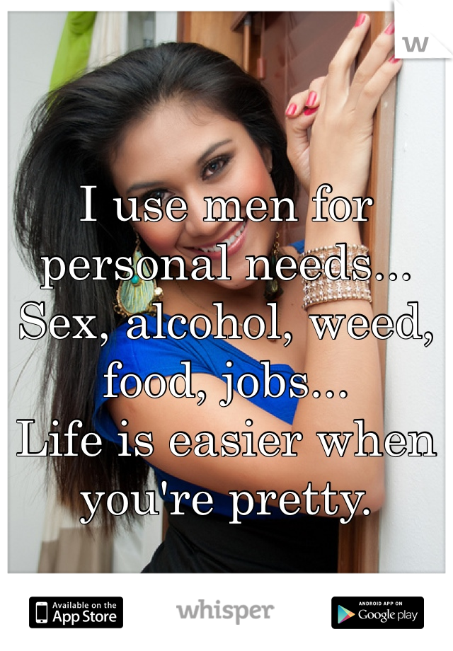 I use men for personal needs... Sex, alcohol, weed, food, jobs... 
Life is easier when you're pretty. 
