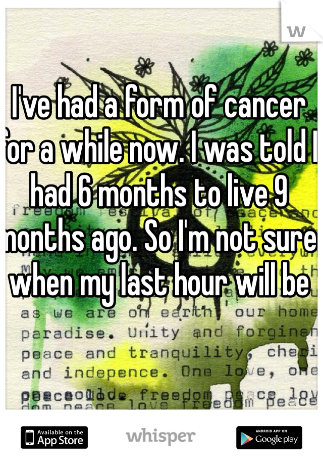 I've had a form of cancer for a while now. I was told I had 6 months to live 9 months ago. So I'm not sure when my last hour will be