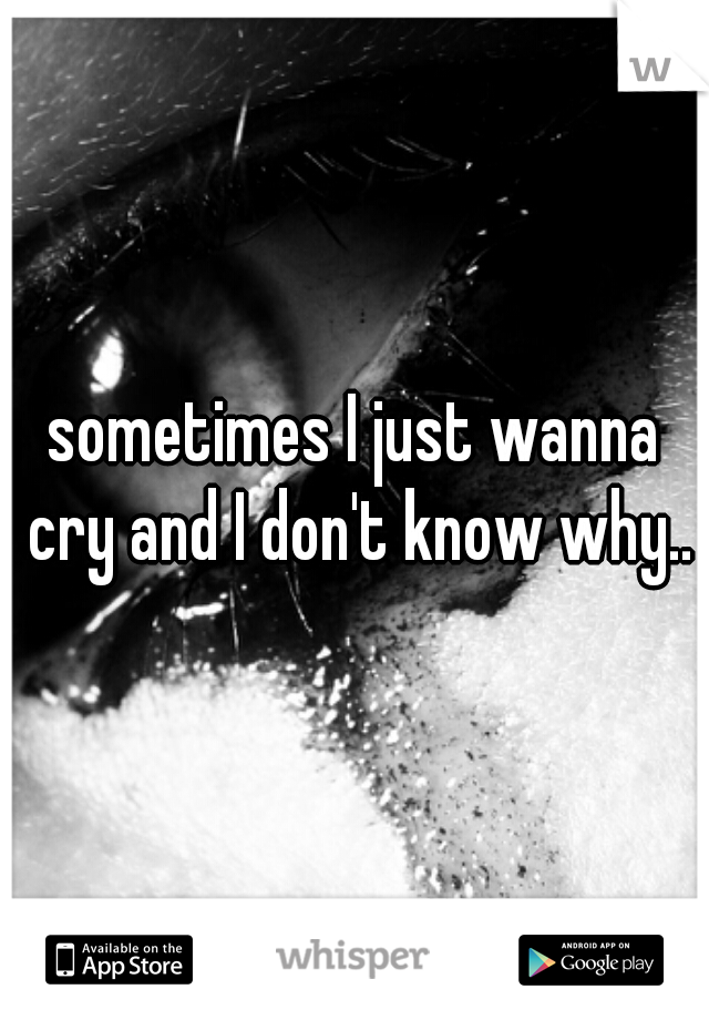 sometimes I just wanna cry and I don't know why..