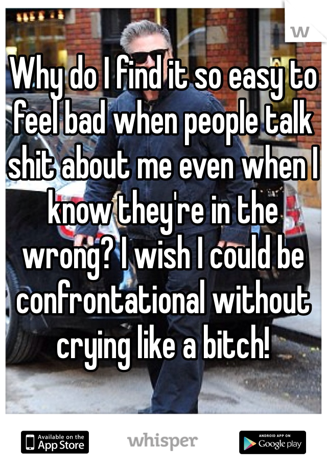 Why do I find it so easy to feel bad when people talk shit about me even when I know they're in the wrong? I wish I could be confrontational without crying like a bitch!