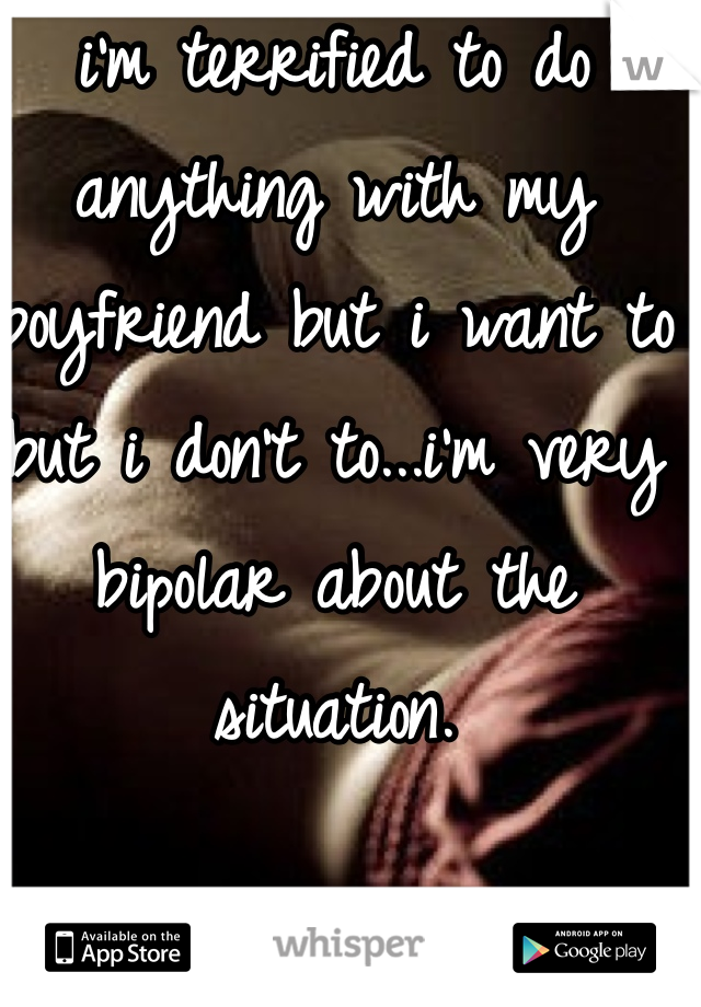 i'm terrified to do anything with my boyfriend but i want to but i don't to...i'm very bipolar about the situation. 