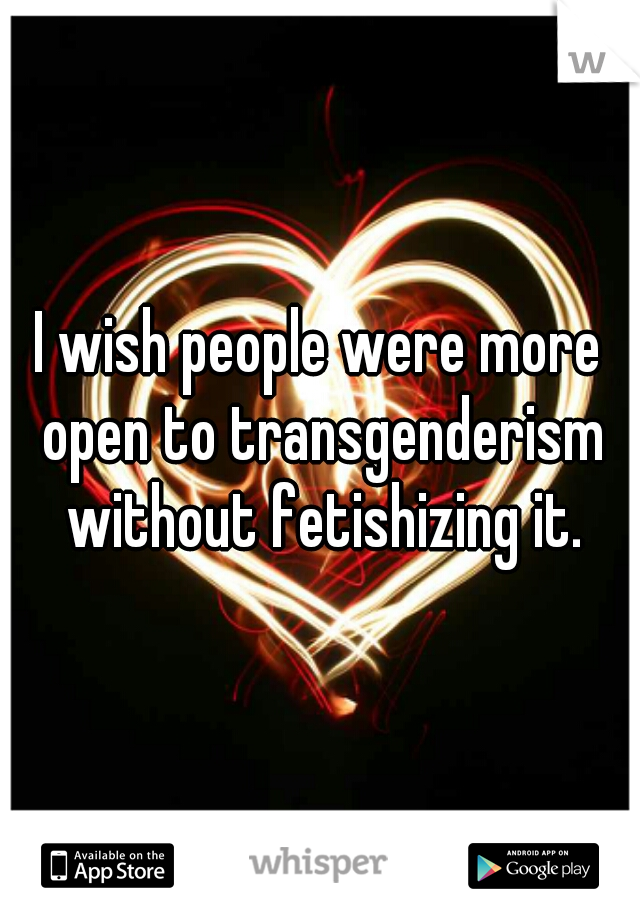 I wish people were more open to transgenderism without fetishizing it.
