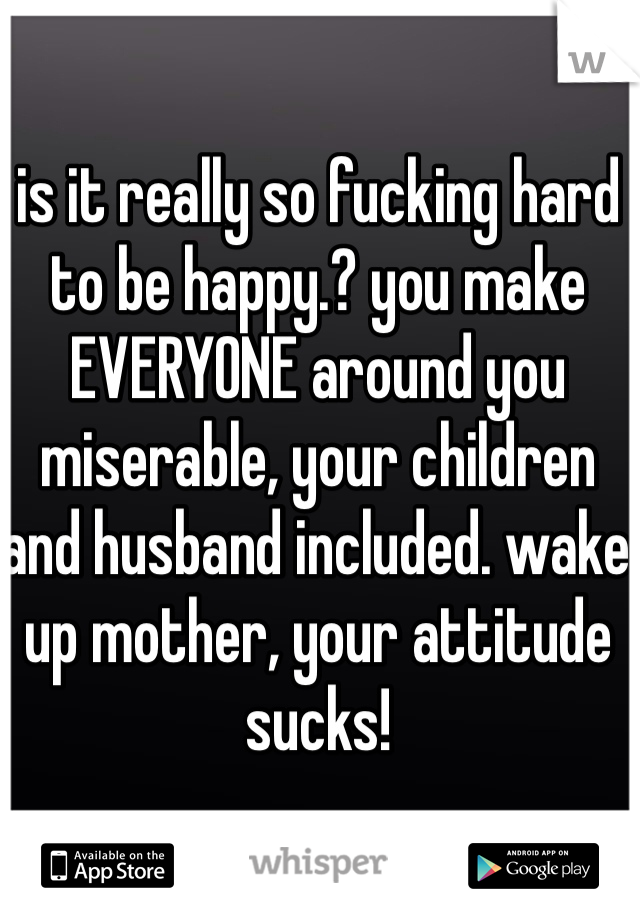 is it really so fucking hard to be happy.? you make EVERYONE around you miserable, your children and husband included. wake up mother, your attitude sucks! 