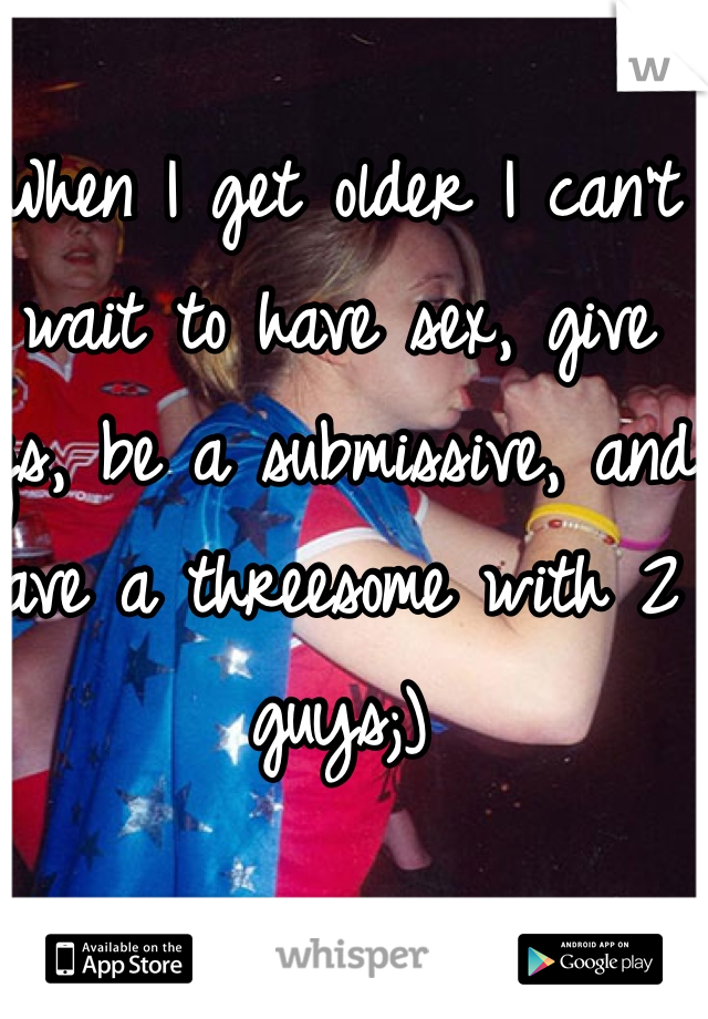 When I get older I can't wait to have sex, give bjs, be a submissive, and have a threesome with 2 guys;) 
