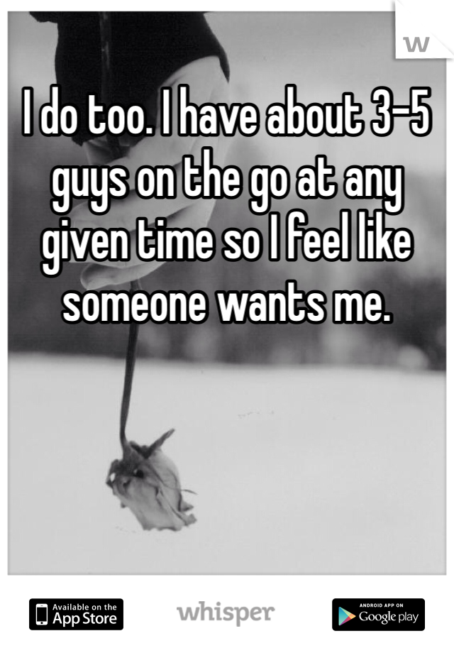 I do too. I have about 3-5 guys on the go at any given time so I feel like someone wants me.