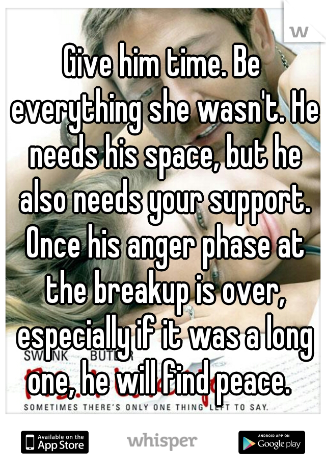 Give him time. Be everything she wasn't. He needs his space, but he also needs your support. Once his anger phase at the breakup is over, especially if it was a long one, he will find peace.  
