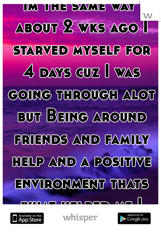 im the same way about 2 wks ago I starved myself for 4 days cuz I was going through alot but Being around friends and family help and a positive environment thats what helped me I hope u feel better 