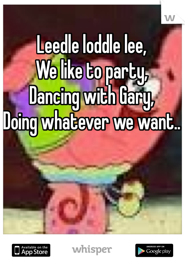Leedle loddle lee,
We like to party,
Dancing with Gary,
Doing whatever we want..