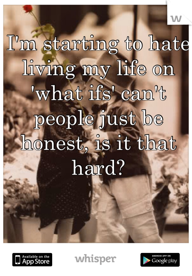 I'm starting to hate living my life on 'what ifs' can't people just be honest, is it that hard?