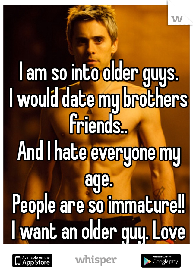 I am so into older guys.
I would date my brothers friends..
And I hate everyone my age.
People are so immature!!
I want an older guy. Love them!!