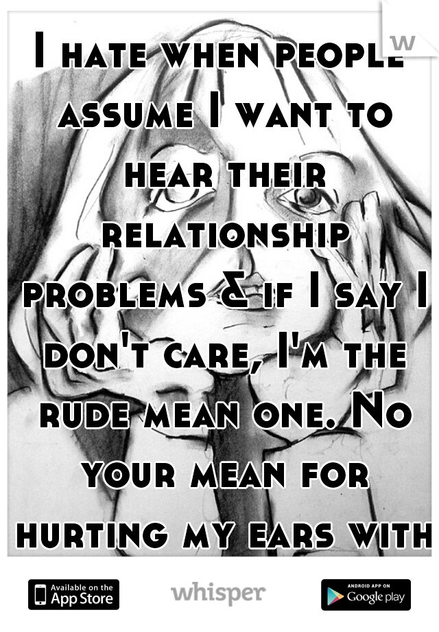 I hate when people assume I want to hear their relationship problems & if I say I don't care, I'm the rude mean one. No your mean for hurting my ears with your bullshit.