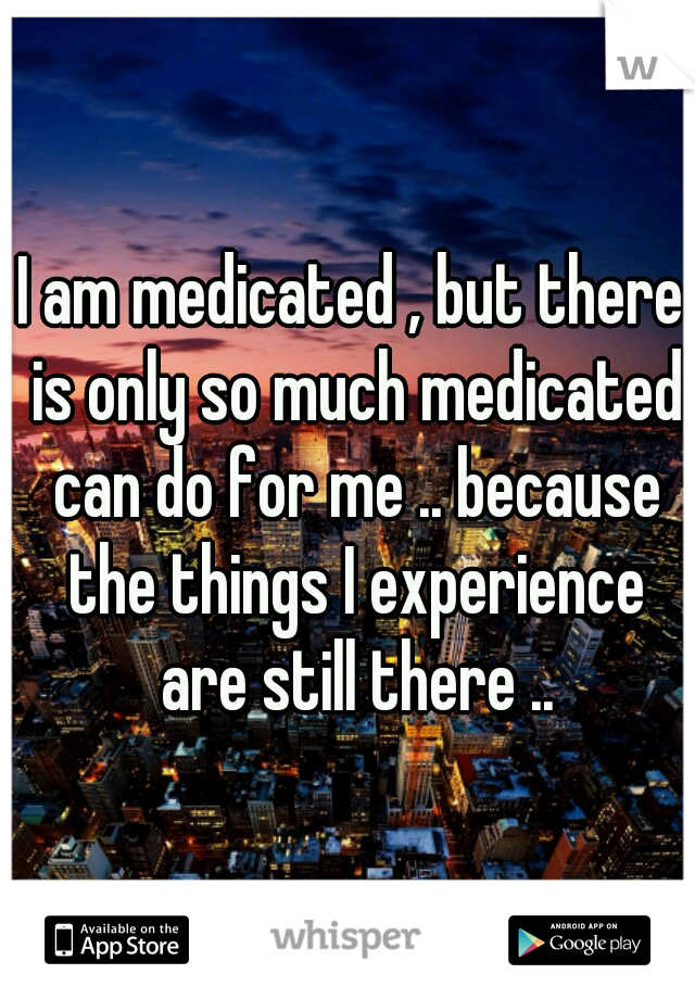 I am medicated , but there is only so much medicated can do for me .. because the things I experience are still there ..